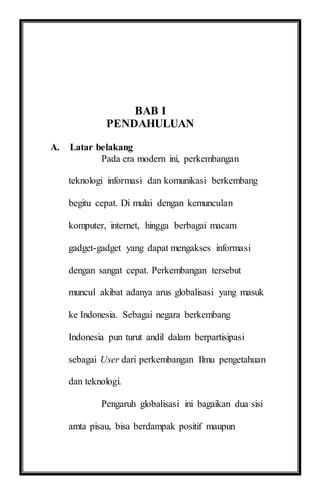 BAB I
PENDAHULUAN
A. Latar belakang
Pada era modern ini, perkembangan
teknologi informasi dan komunikasi berkembang
begitu cepat. Di mulai dengan kemunculan
komputer, internet, hingga berbagai macam
gadget-gadget yang dapat mengakses informasi
dengan sangat cepat. Perkembangan tersebut
muncul akibat adanya arus globalisasi yang masuk
ke Indonesia. Sebagai negara berkembang
Indonesia pun turut andil dalam berpartisipasi
sebagai User dari perkembangan Ilmu pengetahuan
dan teknologi.
Pengaruh globalisasi ini bagaikan dua sisi
amta pisau, bisa berdampak positif maupun
 
