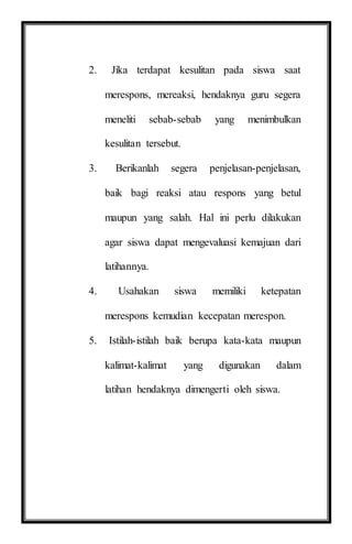 2. Jika terdapat kesulitan pada siswa saat
merespons, mereaksi, hendaknya guru segera
meneliti sebab-sebab yang menimbulkan
kesulitan tersebut.
3. Berikanlah segera penjelasan-penjelasan,
baik bagi reaksi atau respons yang betul
maupun yang salah. Hal ini perlu dilakukan
agar siswa dapat mengevaluasi kemajuan dari
latihannya.
4. Usahakan siswa memiliki ketepatan
merespons kemudian kecepatan merespon.
5. Istilah-istilah baik berupa kata-kata maupun
kalimat-kalimat yang digunakan dalam
latihan hendaknya dimengerti oleh siswa.
 
