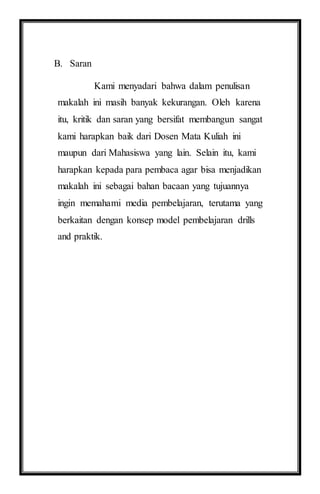 B. Saran
Kami menyadari bahwa dalam penulisan
makalah ini masih banyak kekurangan. Oleh karena
itu, kritik dan saran yang bersifat membangun sangat
kami harapkan baik dari Dosen Mata Kuliah ini
maupun dari Mahasiswa yang lain. Selain itu, kami
harapkan kepada para pembaca agar bisa menjadikan
makalah ini sebagai bahan bacaan yang tujuannya
ingin memahami media pembelajaran, terutama yang
berkaitan dengan konsep model pembelajaran drills
and praktik.
 