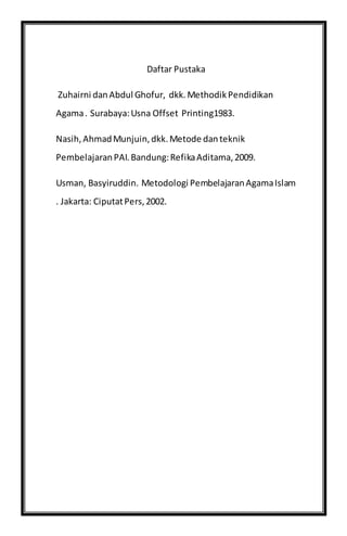 Daftar Pustaka
Zuhairni danAbdul Ghofur, dkk.MethodikPendidikan
Agama. Surabaya:Usna Offset Printing1983.
Nasih,AhmadMunjuin,dkk.Metode danteknik
PembelajaranPAI.Bandung:RefikaAditama,2009.
Usman, Basyiruddin. Metodologi PembelajaranAgamaIslam
. Jakarta: CiputatPers,2002.
 