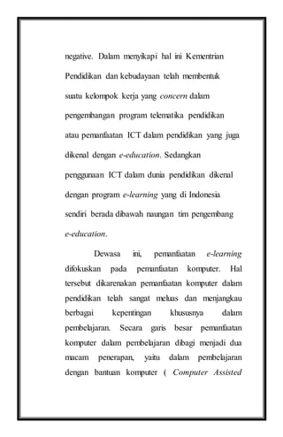 negative. Dalam menyikapi hal ini Kementrian
Pendidikan dan kebudayaan telah membentuk
suatu kelompok kerja yang concern dalam
pengembangan program telematika pendidikan
atau pemanfaatan ICT dalam pendidikan yang juga
dikenal dengan e-education. Sedangkan
penggunaan ICT dalam dunia pendidikan dikenal
dengan program e-learning yang di Indonesia
sendiri berada dibawah naungan tim pengembang
e-education.
Dewasa ini, pemanfaatan e-learning
difokuskan pada pemanfaatan komputer. Hal
tersebut dikarenakan pemanfaatan komputer dalam
pendidikan telah sangat meluas dan menjangkau
berbagai kepentingan khususnya dalam
pembelajaran. Secara garis besar pemanfaatan
komputer dalam pembelajaran dibagi menjadi dua
macam penerapan, yaitu dalam pembelajaran
dengan bantuan komputer ( Computer Assisted
 