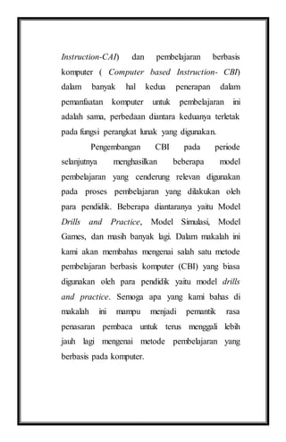 Instruction-CAI) dan pembelajaran berbasis
komputer ( Computer based Instruction- CBI)
dalam banyak hal kedua penerapan dalam
pemanfaatan komputer untuk pembelajaran ini
adalah sama, perbedaan diantara keduanya terletak
pada fungsi perangkat lunak yang digunakan.
Pengembangan CBI pada periode
selanjutnya menghasilkan beberapa model
pembelajaran yang cenderung relevan digunakan
pada proses pembelajaran yang dilakukan oleh
para pendidik. Beberapa diantaranya yaitu Model
Drills and Practice, Model Simulasi, Model
Games, dan masih banyak lagi. Dalam makalah ini
kami akan membahas mengenai salah satu metode
pembelajaran berbasis komputer (CBI) yang biasa
digunakan oleh para pendidik yaitu model drills
and practice. Semoga apa yang kami bahas di
makalah ini mampu menjadi pemantik rasa
penasaran pembaca untuk terus menggali lebih
jauh lagi mengenai metode pembelajaran yang
berbasis pada komputer.
 