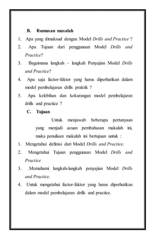 B. Rumusan masalah
1. Apa yang dimaksud dengan Model Drills and Practice ?
2. Apa Tujuan dari penggunaan Model Drills and
Practice?
3. Bagaimana langkah – langkah Penyajian Model Drills
and Practice?
4. Apa saja factor-faktor yang harus diperhatikan dalam
model pembelajaran drills praktik ?
5. Apa kelebihan dan kekurangan model pembelajaran
drills and practice ?
C. Tujuan
Untuk menjawab beberapa pertanyaan
yang menjadi acuan pembahasan makalah ini,
maka penulisan makalah ini bertujuan untuk :
1. Mengetahui definisi dari Model Drills and Practice.
2. Mengetahui Tujuan penggunaan Model Drills and
Practice
3. .Memahami langkah-langkah penyajian Model Drills
and Practice.
4. Untuk mengetahui factor-faktor yang harus diperhatikan
dalam model pembelajaran drills and practice.
 
