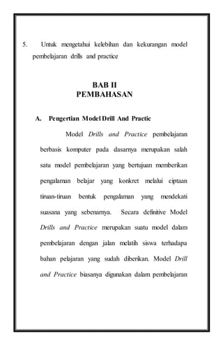 5. Untuk mengetahui kelebihan dan kekurangan model
pembelajaran drills and practice
BAB II
PEMBAHASAN
A. Pengertian Model Drill And Practic
Model Drills and Practice pembelajaran
berbasis komputer pada dasarnya merupakan salah
satu model pembelajaran yang bertujuan memberikan
pengalaman belajar yang konkret melalui ciptaan
tiruan-tiruan bentuk pengalaman yang mendekati
suasana yang sebenarnya. Secara definitive Model
Drills and Practice merupakan suatu model dalam
pembelajaran dengan jalan melatih siswa terhadapa
bahan pelajaran yang sudah diberikan. Model Drill
and Practice biasanya digunakan dalam pembelajaran
 