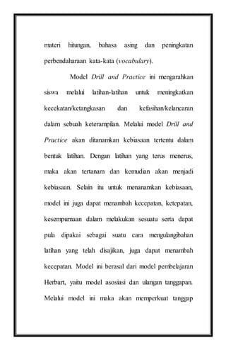 materi hitungan, bahasa asing dan peningkatan
perbendaharaan kata-kata (vocabulary).
Model Drill and Practice ini mengarahkan
siswa melalui latihan-latihan untuk meningkatkan
kecekatan/ketangkasan dan kefasihan/kelancaran
dalam sebuah keterampilan. Melalui model Drill and
Practice akan ditanamkan kebiasaan tertentu dalam
bentuk latihan. Dengan latihan yang terus menerus,
maka akan tertanam dan kemudian akan menjadi
kebiasaan. Selain itu untuk menanamkan kebiasaan,
model ini juga dapat menambah kecepatan, ketepatan,
kesempurnaan dalam melakukan sesuatu serta dapat
pula dipakai sebagai suatu cara mengulangibahan
latihan yang telah disajikan, juga dapat menambah
kecepatan. Model ini berasal dari model pembelajaran
Herbart, yaitu model asosiasi dan ulangan tanggapan.
Melalui model ini maka akan memperkuat tanggap
 