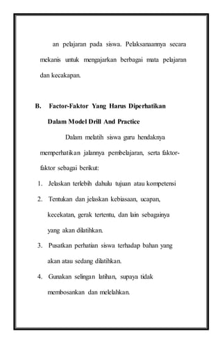 an pelajaran pada siswa. Pelaksanaannya secara
mekanis untuk mengajarkan berbagai mata pelajaran
dan kecakapan.
B. Factor-Faktor Yang Harus Diperhatikan
Dalam Model Drill And Practice
Dalam melatih siswa guru hendaknya
memperhatikan jalannya pembelajaran, serta faktor-
faktor sebagai berikut:
1. Jelaskan terlebih dahulu tujuan atau kompetensi
2. Tentukan dan jelaskan kebiasaan, ucapan,
kecekatan, gerak tertentu, dan lain sebagainya
yang akan dilatihkan.
3. Pusatkan perhatian siswa terhadap bahan yang
akan atau sedang dilatihkan.
4. Gunakan selingan latihan, supaya tidak
membosankan dan melelahkan.
 