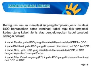 Konfigurasi umum menjelaskan pengelompokan jenis instalasi
KSO berdasarkan batas terminasi kabel atau titik terminasi
kedua ujung kabel. Jenis atau pengelompokan kabel tersebut
sebagai berikut:
Kabel Feeder, yaitu KSO yang diinstalasi/diterminasi dari ODF ke ODC.
Kabe Distribusi, yaitu KSO yang diinstalasi/ diterminasi dari ODC ke ODP
Kabel Drop, yaitu KSO yang diinstalasi/ diterminasi dari ODP ke OTP
dengan kapasitas 1 sampai 2 core.
Kabel Fiber Catu Langsung (FCL), yaitu KSO yang diinstalasi/diterminasi
dari ODF ke ODP.
Page 1-5

 
