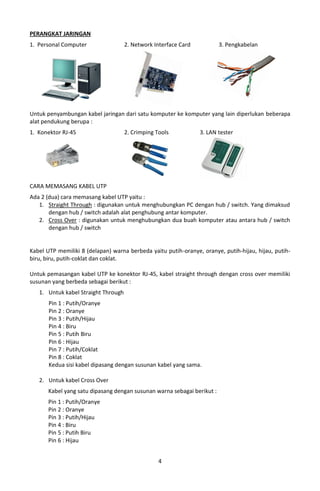 PERANGKAT JARINGAN
1. Personal Computer                 2. Network Interface Card           3. Pengkabelan




Untuk penyambungan kabel jaringan dari satu komputer ke komputer yang lain diperlukan beberapa
alat pendukung berupa :
1. Konektor RJ-45                    2. Crimping Tools           3. LAN tester




CARA MEMASANG KABEL UTP
Ada 2 (dua) cara memasang kabel UTP yaitu :
   1. Straight Through : digunakan untuk menghubungkan PC dengan hub / switch. Yang dimaksud
       dengan hub / switch adalah alat penghubung antar komputer.
   2. Cross Over : digunakan untuk menghubungkan dua buah komputer atau antara hub / switch
       dengan hub / switch


Kabel UTP memiliki 8 (delapan) warna berbeda yaitu putih-oranye, oranye, putih-hijau, hijau, putih-
biru, biru, putih-coklat dan coklat.

Untuk pemasangan kabel UTP ke konektor RJ-45, kabel straight through dengan cross over memiliki
susunan yang berbeda sebagai berikut :
   1. Untuk kabel Straight Through
       Pin 1 : Putih/Oranye
       Pin 2 : Oranye
       Pin 3 : Putih/Hijau
       Pin 4 : Biru
       Pin 5 : Putih Biru
       Pin 6 : Hijau
       Pin 7 : Putih/Coklat
       Pin 8 : Coklat
       Kedua sisi kabel dipasang dengan susunan kabel yang sama.

   2. Untuk kabel Cross Over
       Kabel yang satu dipasang dengan susunan warna sebagai berikut :
       Pin 1 : Putih/Oranye
       Pin 2 : Oranye
       Pin 3 : Putih/Hijau
       Pin 4 : Biru
       Pin 5 : Putih Biru
       Pin 6 : Hijau


                                                  4
 