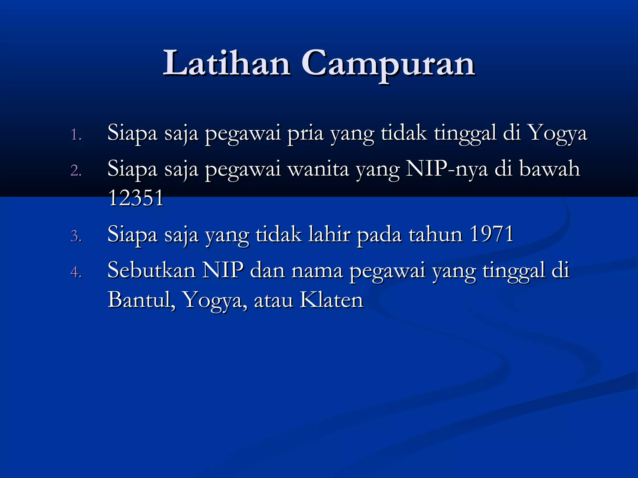 Latihan CampuranLatihan Campuran
1.1. Siapa saja pegawai pria yang tidak tinggal di YogyaSiapa saja pegawai pria yang tidak tinggal di Yogya
2.2. Siapa saja pegawai wanita yang NIP-nya di bawahSiapa saja pegawai wanita yang NIP-nya di bawah
1235112351
3.3. Siapa saja yang tidak lahir pada tahun 1971Siapa saja yang tidak lahir pada tahun 1971
4.4. Sebutkan NIP dan nama pegawai yang tinggal diSebutkan NIP dan nama pegawai yang tinggal di
Bantul, Yogya, atau KlatenBantul, Yogya, atau Klaten
 