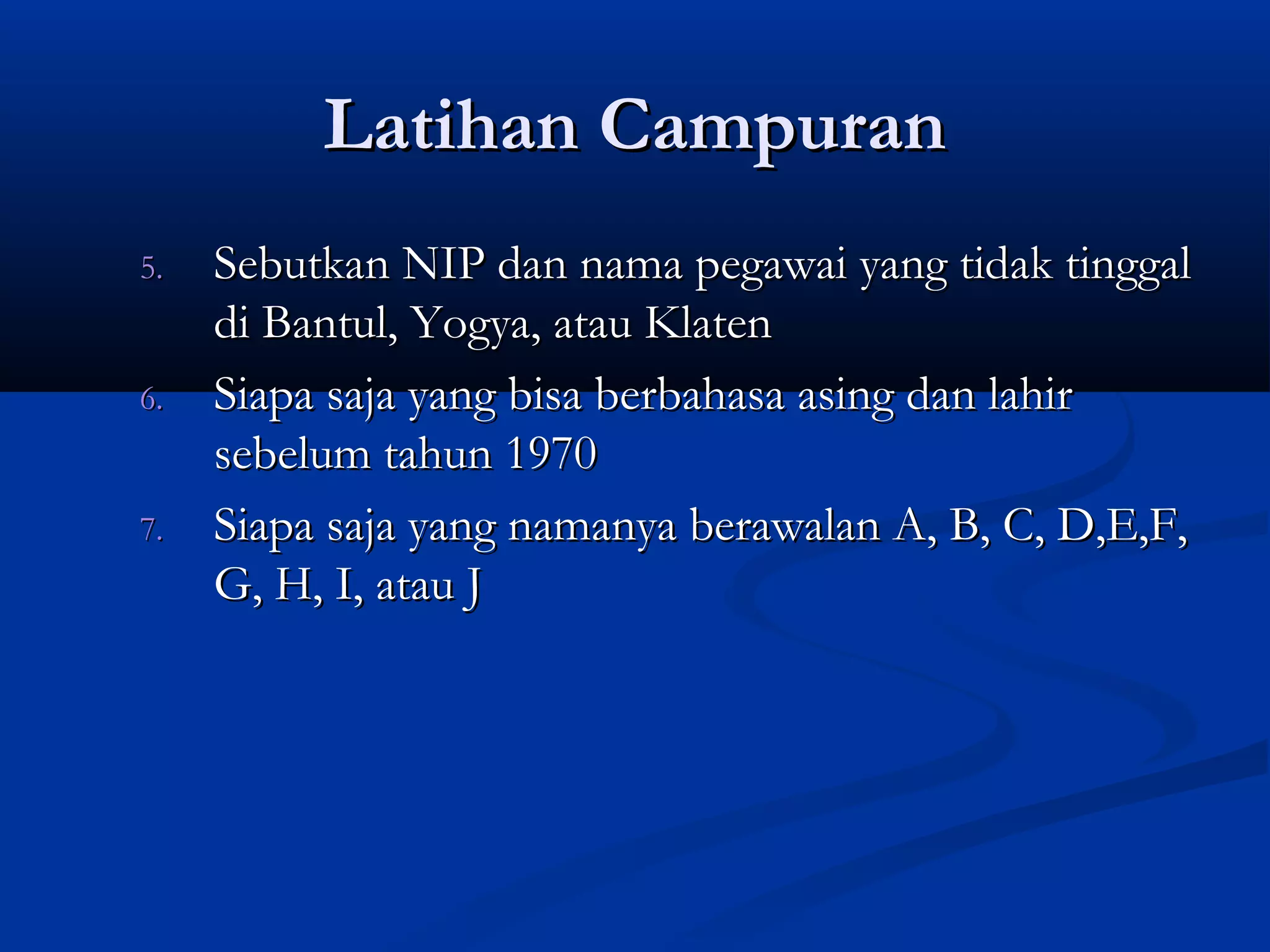 Latihan CampuranLatihan Campuran
5.5. Sebutkan NIP dan nama pegawai yang tidak tinggalSebutkan NIP dan nama pegawai yang tidak tinggal
di Bantul, Yogya, atau Klatendi Bantul, Yogya, atau Klaten
6.6. Siapa saja yang bisa berbahasa asing dan lahirSiapa saja yang bisa berbahasa asing dan lahir
sebelum tahun 1970sebelum tahun 1970
7.7. Siapa saja yang namanya berawalan A, B, C, D,E,F,Siapa saja yang namanya berawalan A, B, C, D,E,F,
G, H, I, atau JG, H, I, atau J
 