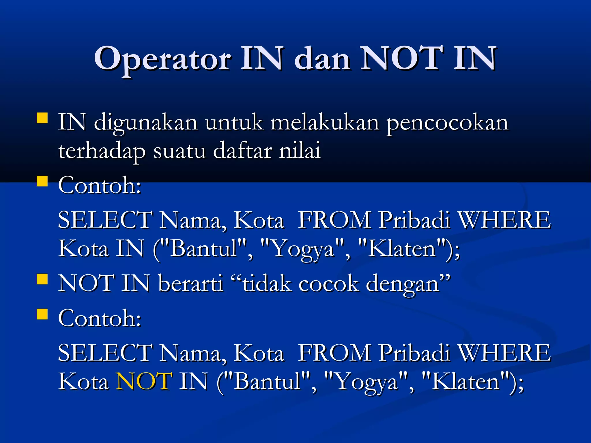 Operator IN dan NOT INOperator IN dan NOT IN
 IN digunakan untuk melakukan pencocokanIN digunakan untuk melakukan pencocokan
terhadap suatu daftar nilaiterhadap suatu daftar nilai
 Contoh:Contoh:
SELECT Nama, Kota FROM Pribadi WHERESELECT Nama, Kota FROM Pribadi WHERE
Kota IN ("Bantul", "Yogya", "Klaten");Kota IN ("Bantul", "Yogya", "Klaten");
 NOT IN berarti “tidak cocok dengan”NOT IN berarti “tidak cocok dengan”
 Contoh:Contoh:
SELECT Nama, Kota FROM Pribadi WHERESELECT Nama, Kota FROM Pribadi WHERE
KotaKota NOTNOT IN ("Bantul", "Yogya", "Klaten");IN ("Bantul", "Yogya", "Klaten");
 