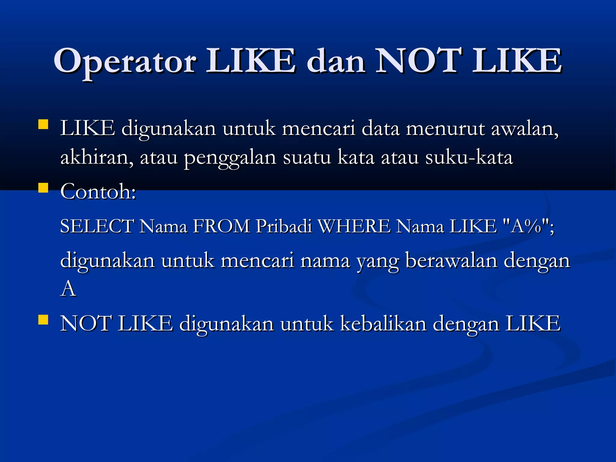 Operator LIKE dan NOT LIKEOperator LIKE dan NOT LIKE
 LIKE digunakan untuk mencari data menurut awalan,LIKE digunakan untuk mencari data menurut awalan,
akhiran, atau penggalan suatu kata atau suku-kataakhiran, atau penggalan suatu kata atau suku-kata
 Contoh:Contoh:
SELECT Nama FROM Pribadi WHERE Nama LIKE "A%";SELECT Nama FROM Pribadi WHERE Nama LIKE "A%";
digunakan untuk mencari nama yang berawalan dengandigunakan untuk mencari nama yang berawalan dengan
AA
 NOT LIKE digunakan untuk kebalikan dengan LIKENOT LIKE digunakan untuk kebalikan dengan LIKE
 
