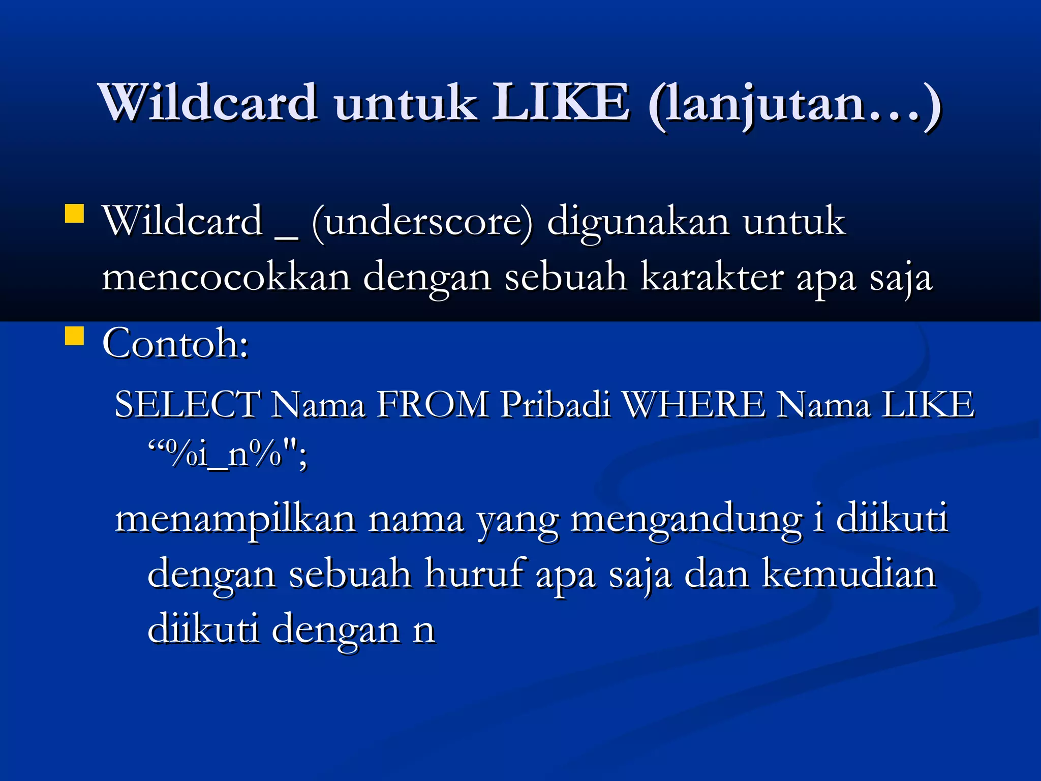 Wildcard untuk LIKE (lanjutan…)Wildcard untuk LIKE (lanjutan…)
 Wildcard _ (underscore) digunakan untukWildcard _ (underscore) digunakan untuk
mencocokkan dengan sebuah karakter apa sajamencocokkan dengan sebuah karakter apa saja
 Contoh:Contoh:
SELECT Nama FROM Pribadi WHERE Nama LIKESELECT Nama FROM Pribadi WHERE Nama LIKE
“%i_n%";“%i_n%";
menampilkan nama yang mengandung i diikutimenampilkan nama yang mengandung i diikuti
dengan sebuah huruf apa saja dan kemudiandengan sebuah huruf apa saja dan kemudian
diikuti dengan ndiikuti dengan n
 