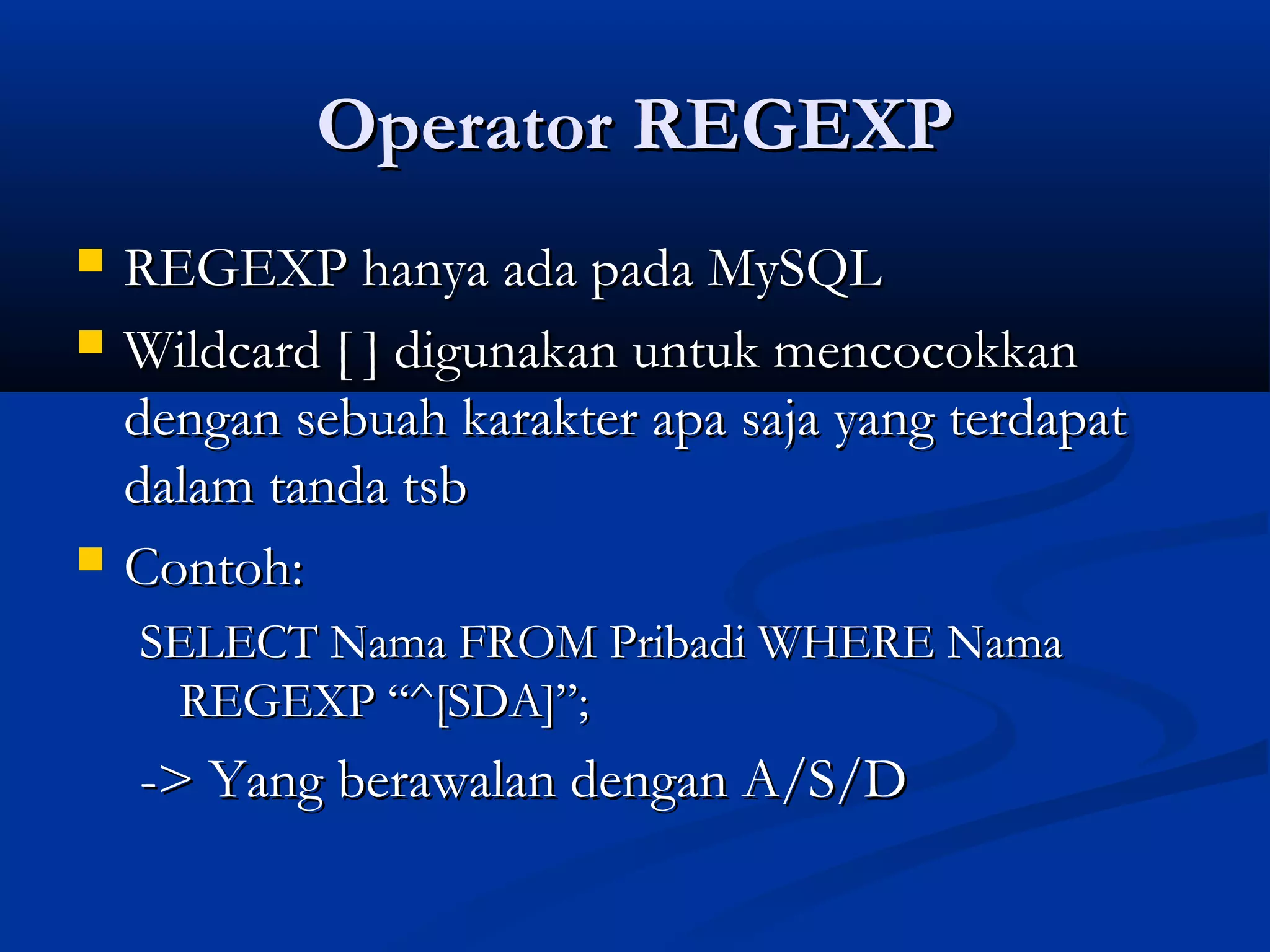 Operator REGEXPOperator REGEXP
 REGEXP hanya ada pada MySQLREGEXP hanya ada pada MySQL
 Wildcard [ ] digunakan untuk mencocokkanWildcard [ ] digunakan untuk mencocokkan
dengan sebuah karakter apa saja yang terdapatdengan sebuah karakter apa saja yang terdapat
dalam tanda tsbdalam tanda tsb
 Contoh:Contoh:
SELECT Nama FROM Pribadi WHERE NamaSELECT Nama FROM Pribadi WHERE Nama
REGEXP “^[SDA]”;REGEXP “^[SDA]”;
-> Yang berawalan dengan A/S/D-> Yang berawalan dengan A/S/D
 