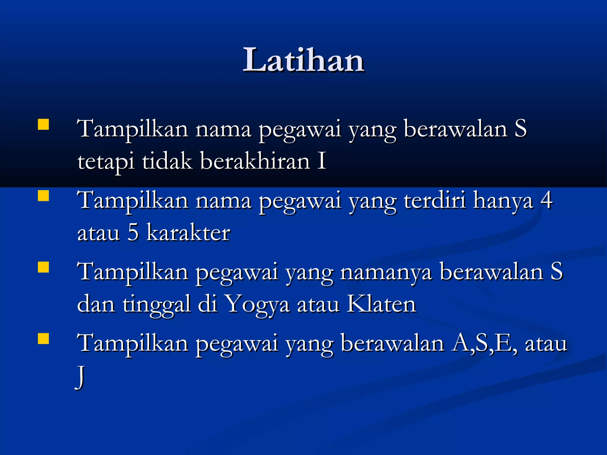 LatihanLatihan
 Tampilkan nama pegawai yang berawalan STampilkan nama pegawai yang berawalan S
tetapi tidak berakhiran Itetapi tidak berakhiran I
 Tampilkan nama pegawai yang terdiri hanya 4Tampilkan nama pegawai yang terdiri hanya 4
atau 5 karakteratau 5 karakter
 Tampilkan pegawai yang namanya berawalan STampilkan pegawai yang namanya berawalan S
dan tinggal di Yogya atau Klatendan tinggal di Yogya atau Klaten
 Tampilkan pegawai yang berawalan A,S,E, atauTampilkan pegawai yang berawalan A,S,E, atau
JJ
 