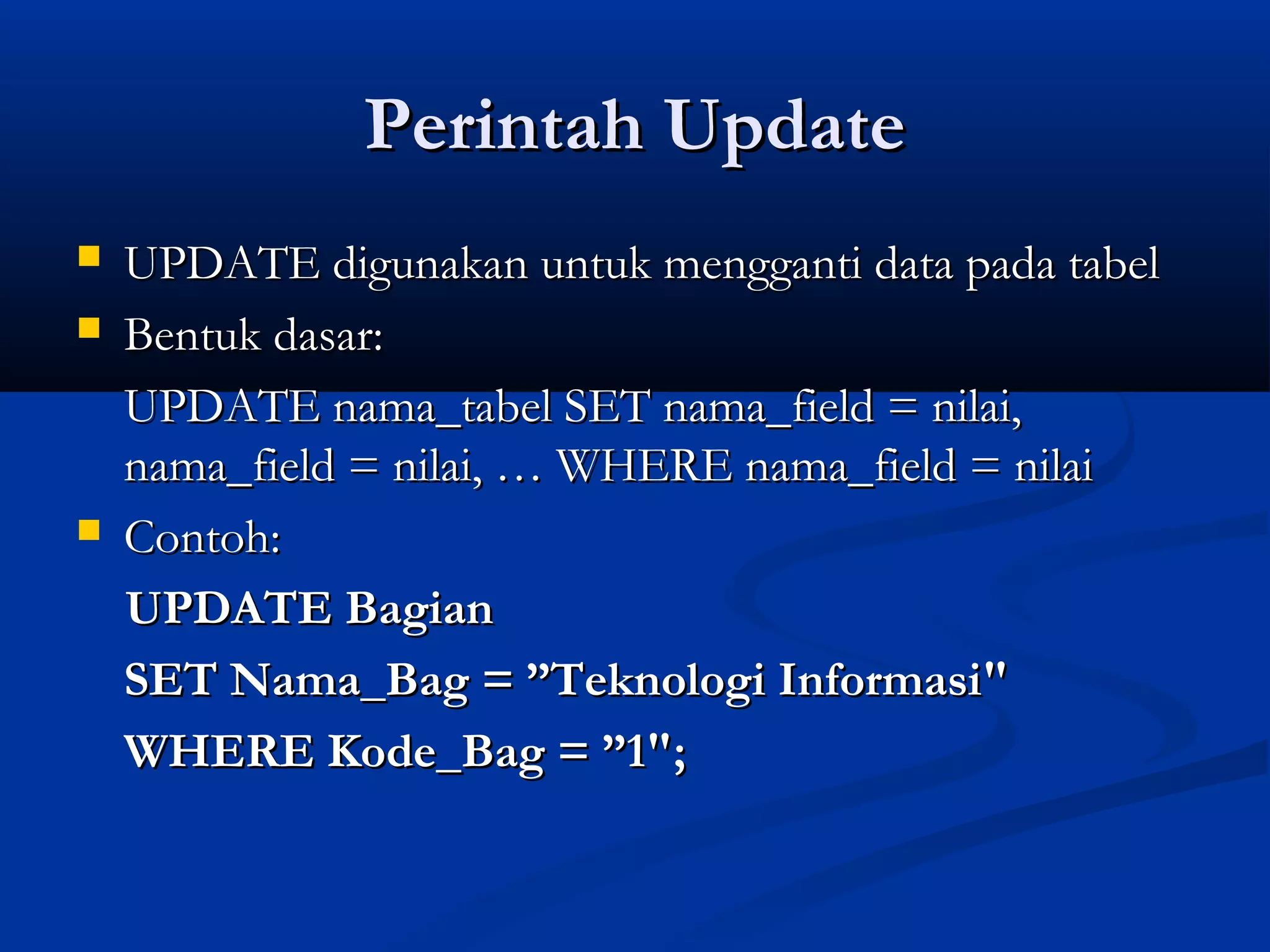 Perintah UpdatePerintah Update
 UPDATE digunakan untuk mengganti data pada tabelUPDATE digunakan untuk mengganti data pada tabel
 Bentuk dasar:Bentuk dasar:
UPDATE nama_tabel SET nama_field = nilai,UPDATE nama_tabel SET nama_field = nilai,
nama_field = nilai, … WHERE nama_field = nilainama_field = nilai, … WHERE nama_field = nilai
 Contoh:Contoh:
UPDATE BagianUPDATE Bagian
SET Nama_Bag = ”Teknologi Informasi"SET Nama_Bag = ”Teknologi Informasi"
WHERE Kode_Bag = ”1";WHERE Kode_Bag = ”1";
 