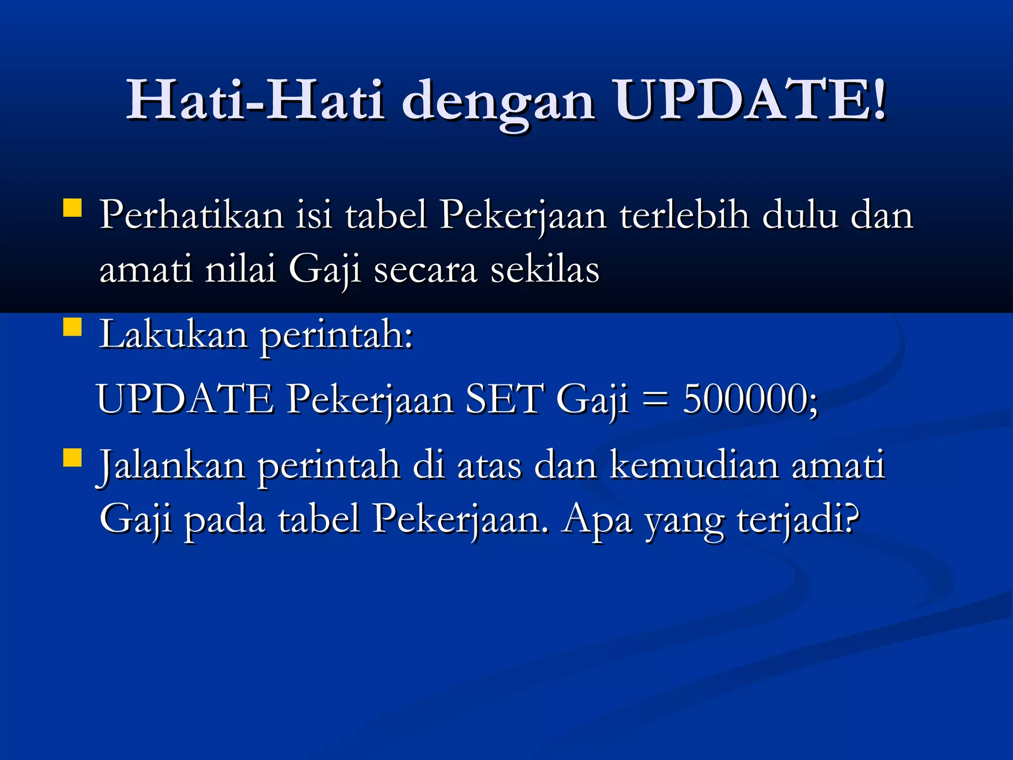 Hati-Hati dengan UPDATE!Hati-Hati dengan UPDATE!
 Perhatikan isi tabel Pekerjaan terlebih dulu danPerhatikan isi tabel Pekerjaan terlebih dulu dan
amati nilai Gaji secara sekilasamati nilai Gaji secara sekilas
 Lakukan perintah:Lakukan perintah:
UPDATE Pekerjaan SET Gaji = 500000;UPDATE Pekerjaan SET Gaji = 500000;
 Jalankan perintah di atas dan kemudian amatiJalankan perintah di atas dan kemudian amati
Gaji pada tabel Pekerjaan. Apa yang terjadi?Gaji pada tabel Pekerjaan. Apa yang terjadi?
 