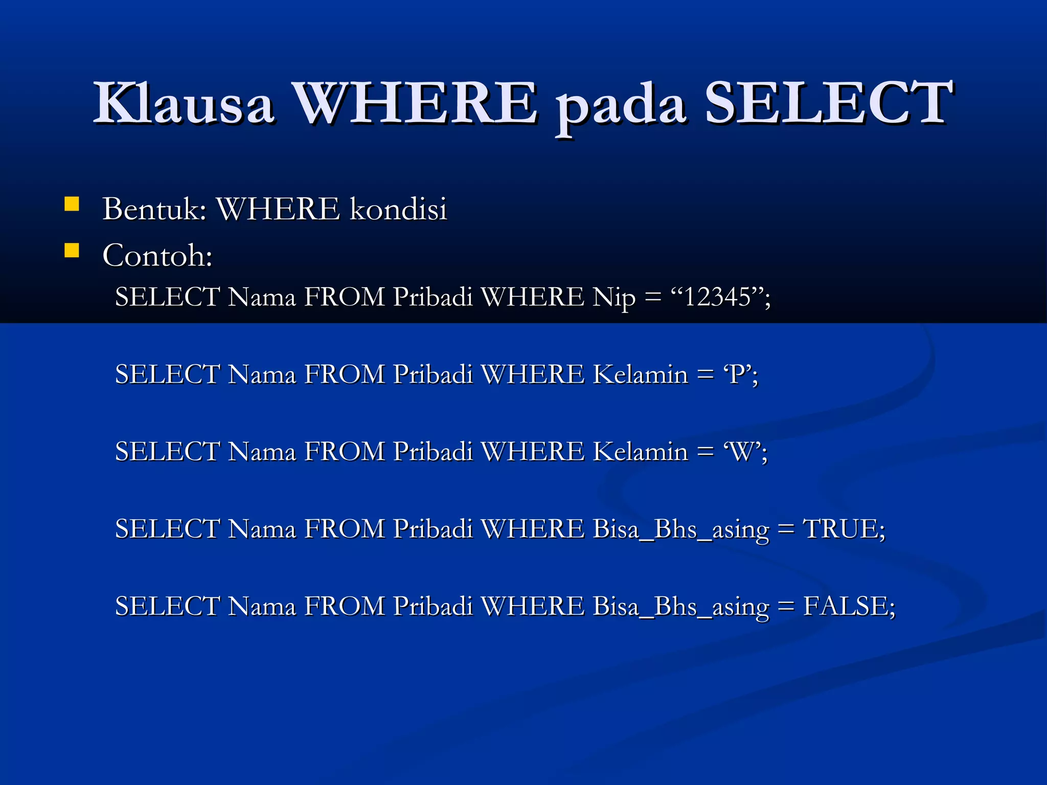 Klausa WHERE pada SELECTKlausa WHERE pada SELECT
 Bentuk: WHERE kondisiBentuk: WHERE kondisi
 Contoh:Contoh:
SELECT Nama FROM Pribadi WHERE Nip = “12345”;SELECT Nama FROM Pribadi WHERE Nip = “12345”;
SELECT Nama FROM Pribadi WHERE Kelamin = ‘P’;SELECT Nama FROM Pribadi WHERE Kelamin = ‘P’;
SELECT Nama FROM Pribadi WHERE Kelamin = ‘W’;SELECT Nama FROM Pribadi WHERE Kelamin = ‘W’;
SELECT Nama FROM Pribadi WHERE Bisa_Bhs_asing = TRUE;SELECT Nama FROM Pribadi WHERE Bisa_Bhs_asing = TRUE;
SELECT Nama FROM Pribadi WHERE Bisa_Bhs_asing = FALSE;SELECT Nama FROM Pribadi WHERE Bisa_Bhs_asing = FALSE;
 