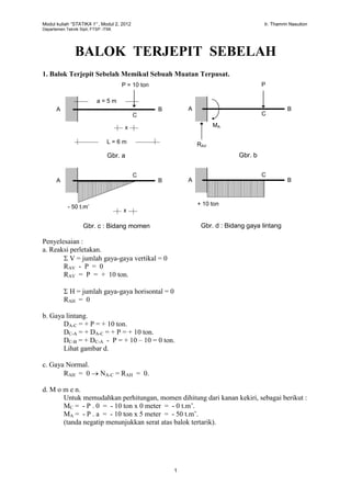 Modul kuliah “STATIKA 1” , Modul 2, 2012 Ir. Thamrin Nasution
Departemen Teknik Sipil, FTSP. ITMI.
1
BALOK TERJEPIT SEBELAH
1. Balok Terjepit Sebelah Memikul Sebuah Muatan Terpusat.
Penyelesaian :
a. Reaksi perletakan.
 V = jumlah gaya-gaya vertikal = 0
RAV - P = 0
RAV = P = + 10 ton.
 H = jumlah gaya-gaya horisontal = 0
RAH = 0
b. Gaya lintang.
DA-C = + P = + 10 ton.
DC-A = + DA-C = + P = + 10 ton.
DC-B = + DC-A - P = + 10 – 10 = 0 ton.
Lihat gambar d.
c. Gaya Normal.
RAH = 0  NA-C = RAH = 0.
d. M o m e n.
Untuk memudahkan perhitungan, momen dihitung dari kanan kekiri, sebagai berikut :
MC = - P . 0 = - 10 ton x 0 meter = - 0 t.m’.
MA = - P . a = - 10 ton x 5 meter = - 50 t.m’.
(tanda negatip menunjukkan serat atas balok tertarik).
P = 10 ton
a = 5 m
L = 6 m
A B
C
x
P
RAV
A B
C
MA
A B
C
A B
C
- 50 t.m’
+ 10 ton
Gbr. a Gbr. b
Gbr. c : Bidang momen Gbr. d : Bidang gaya lintang
x
 