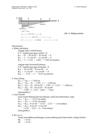 Modul kuliah “STATIKA 1” , Modul 2, 2012 Ir. Thamrin Nasution
Departemen Teknik Sipil, FTSP. ITMI.
3
Penyelesaian :
a. Reaksi perletakan.
Anggap reaksi vertikal keatas,
 V = jumlah gaya-gaya vertikal = 0
RAV - P1 - P2 sin 45o
- P3 sin 60o
= 0
RAV - 2 - 3 x sin 45o
- 4 x sin 60o
= 0
RAV = 2 + 2.121 + 3.464 = + 7,585 ton (keatas).
Anggap reaksi horisontal kekanan,
 H = jumlah gaya-gaya horisontal = 0
RAH + P2 cos 45o
- P3 cos 60o
= 0
RAH + 3 x cos 45o
- 4 x cos 60o
= 0
RAH = - 2.121 + 2 = - 0,121 ton (kekiri).
b. Gaya lintang.
DA-C = + RAV = + 7,585 ton.
DC-D = + RAV – P1 = 7,585 – 2 = + 5,585 ton.
DD-E = + RAV – P1 – P2 sin 45o
= 7,585 – 2 – 2,121 = + 3,464 ton.
DE-B = + RAV – P1 – P2 sin 45o
– P3 sin 60o
= 7,585 – 2 – 2,121 – 3,464 = + 0 ton.
Lihat gambar b.
c. Gaya Normal.
Gaya normal dihitung dari kiri kekanan, reaksi horisontal kekiri, maka
NA-C = RAH = + 0,121 ton (tarik).
NC-D = NA-C = + 0,121 ton (tarik).
ND-E = RAH - P cos 45o
= 0,121 - 2,121 = - 2 ton (tekan).
NE-B = RAH - P cos 45o
+ P cos 60o
= 0,121 - 2,121 + 2 = 0 ton (tekan).
Lihat gambar c.
d. M o m e n.
Untuk memudahkan perhitungan, momen dihitung dari kanan kekiri, sebagai berikut :
MB = 0 t.m’.
ME = 0 t.m’.
a1 = 1 m
A
B
E
Gbr. d : Bidang momen
C D
a2 = 3 m
a3 = 4 m
L = 6 m
- 22,219 t.m’
- 14,634 t.m’
- 3,464 t.m’
 