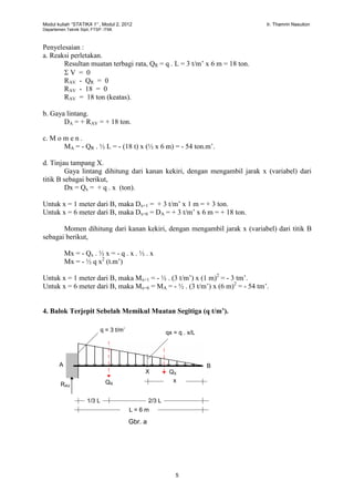 Modul kuliah “STATIKA 1” , Modul 2, 2012 Ir. Thamrin Nasution
Departemen Teknik Sipil, FTSP. ITMI.
5
Penyelesaian :
a. Reaksi perletakan.
Resultan muatan terbagi rata, QR = q . L = 3 t/m’ x 6 m = 18 ton.
 V = 0
RAV - QR = 0
RAV - 18 = 0
RAV = 18 ton (keatas).
b. Gaya lintang.
DA = + RAV = + 18 ton.
c. M o m e n .
MA = - QR . ½ L = - (18 t) x (½ x 6 m) = - 54 ton.m’.
d. Tinjau tampang X.
Gaya lintang dihitung dari kanan kekiri, dengan mengambil jarak x (variabel) dari
titik B sebagai berikut,
Dx = Qx = + q . x (ton).
Untuk x = 1 meter dari B, maka Dx=1 = + 3 t/m’ x 1 m = + 3 ton.
Untuk x = 6 meter dari B, maka Dx=6 = DA = + 3 t/m’ x 6 m = + 18 ton.
Momen dihitung dari kanan kekiri, dengan mengambil jarak x (variabel) dari titik B
sebagai berikut,
Mx = - Qx . ½ x = - q . x . ½ . x
Mx = - ½ q x2
(t.m’)
Untuk x = 1 meter dari B, maka Mx=1 = - ½ . (3 t/m’) x (1 m)2
= - 3 tm’.
Untuk x = 6 meter dari B, maka Mx=6 = MA = - ½ . (3 t/m’) x (6 m)2
= - 54 tm’.
4. Balok Terjepit Sebelah Memikul Muatan Segitiga (q t/m’).
A B
L = 6 m
q = 3 t/m’
QRRAV
Gbr. a
qx = q . x/L
X
x
1/3 L 2/3 L
QX
 