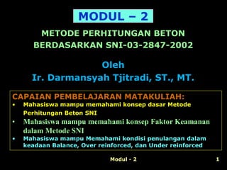 Modul - 2 1
METODE PERHITUNGAN BETON
BERDASARKAN SNI-03-2847-2002
MODUL – 2
CAPAIAN PEMBELAJARAN MATAKULIAH:
• Mahasiswa mampu memahami konsep dasar Metode
Perhitungan Beton SNI
• Mahasiswa mampu memahami konsep Faktor Keamanan
dalam Metode SNI
• Mahasiswa mampu Memahami kondisi penulangan dalam
keadaan Balance, Over reinforced, dan Under reinforced
Oleh
Ir. Darmansyah Tjitradi, ST., MT.
 