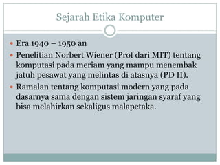 Sejarah Etika Komputer
 Era 1940 – 1950 an
 Penelitian Norbert Wiener (Prof dari MIT) tentang
komputasi pada meriam yang mampu menembak
jatuh pesawat yang melintas di atasnya (PD II).
 Ramalan tentang komputasi modern yang pada
dasarnya sama dengan sistem jaringan syaraf yang
bisa melahirkan sekaligus malapetaka.
 
