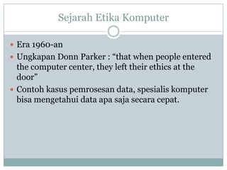Sejarah Etika Komputer
 Era 1960-an
 Ungkapan Donn Parker : “that when people entered
the computer center, they left their ethics at the
door”
 Contoh kasus pemrosesan data, spesialis komputer
bisa mengetahui data apa saja secara cepat.
 