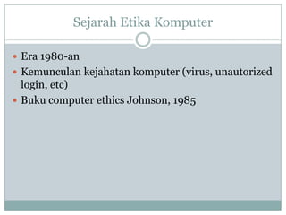 Sejarah Etika Komputer
 Era 1980-an
 Kemunculan kejahatan komputer (virus, unautorized
login, etc)
 Buku computer ethics Johnson, 1985
 