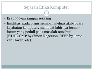 Sejarah Etika Komputer
 Era 1990-an sampai sekaang
 Implikasi pada bisnis semakin meluas akibat dari
kejahatan komputer, membuat lahirnya forum-
forum yang peduli pada masalah tersebut.
(ETHICOMP by Simon Rogerson, CEPE by Jeroe
van Hoven, etc)
 
