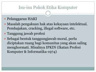 Isu-isu Pokok Etika Komputer
 Pelanggaran HAKI
 Masalah pengakuan hak atas kekayaan intelektual.
Pembajakan, cracking, illegal software, etc.
 Tanggung jawab profesi
 Sebagai bentuk tanggungjawab moral, perlu
diciptakan ruang bagi komunitas yang akan saling
menghormati. Misalnya IPKIN (Ikatan Profesi
Komputer & Informatika-1974)
 