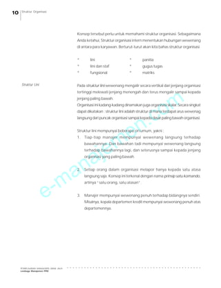 e-manajemen.com
PEMBELAJARAN MANAJEMEN JARAK JAUH
Lembaga Manajemen PPM
○ ○ ○ ○ ○ ○ ○ ○ ○ ○ ○ ○ ○ ○ ○ ○ ○ ○ ○ ○ ○ ○ ○ ○ ○ ○ ○ ○ ○ ○ ○ ○ ○ ○ ○ ○ ○ ○ ○ ○ ○ ○ ○ ○ ○ ○ ○
10 Struktur Organisasi
Konsep tersebut perlu untuk memahami struktur organisasi. Sebagaimana
Anda ketahui, Struktur organisasi intern menentukan hubungan wewenang
di antara para karyawan. Berturut-turut akan kita bahas struktur organisasi.
* lini * panitia
* lini dan staf * gugus tugas
* fungsional * matriks
Pada struktur lini wewenang mengalir secara vertikal dari jenjang organisasi
tertinggi melewati jenjang menengah dan terus mengalir sampai kepada
jenjang paling bawah.
Organisasi ini kadang-kadang dinamakan juga organisasi skalar. Secara singkat
dapat dikatakan : struktur lini adalah struktur di mana terdapat arus wewenag
langsungdaripuncakorganisasisampaikepadadasarpalingbawahorganisasi.
Struktur lini mempunyai beberapa ciri umum, yakni :
1. Tiap-tiap manajer mempunyai wewenang langsung terhadap
bawahannya. Dan bawahan tadi mempunyai wewenang langsung
terhadap bawahannya lagi, dan seterusnya sampai kepada jenjang
organisasi yang paling bawah.
2. Setiap orang dalam organisasi melapor hanya kepada satu atasa
langsung saja. Konsep ini terkenal dengan nama prinsip satu komando,
artinya “satu orang, satu atasan”.
3. Manajer mempunyai wewenang penuh terhadap bidangnya sendiri.
Misalnya, kepala departemen kredit mempunyai wewenang penuh atas
departemennya.
Struktur Lini
 