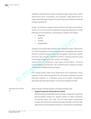 e-manajemen.com
PEMBELAJARAN MANAJEMEN JARAK JAUH
Lembaga Manajemen PPM
○ ○ ○ ○ ○ ○ ○ ○ ○ ○ ○ ○ ○ ○ ○ ○ ○ ○ ○ ○ ○ ○ ○ ○ ○ ○ ○ ○ ○ ○ ○ ○ ○ ○ ○ ○ ○ ○ ○ ○ ○ ○ ○ ○ ○ ○ ○
14 Struktur Organisasi
Sebaliknya ada departemen yang menjalankan tugas-tugas pokok, seperti
departemen teknik, manufaktur, dan penjualan. Tugas departemen ini
langsung berhubungan dengan pencapaian tujuan perusahaan dan dikenal
sebagai organisasi lini.
Ketiga, staf diartikan sebagai sarana pembantu dari departementalisasi.
Dalam arti ini staf terutama menjalankan fungsi koordinasi dan memiliki
beberapa wewenang khusus. Secara khusus, kegiatan staf meliputi :
• pelayanan
• nasihat
• monitor
• pengendalian.
Sebagai contoh dapat dikemukakan departemen personalia. Departemen
ini memberi pelayanan merekrut karyawan dan mengadakan pencatatan.
Memberi nasihat mengenai seleksi dan penggajian. Memonitor apakah
peraturan dan prosedur departemen ditaati, misalnya peraturan yang
mempengaruhi upah, jam kerja, promosi, dan disiplin.
Departemen ini melakukan juga tugas pengendalian, misalnya
mengendalikan penyekoresan dan pemberhentian karyawan dengan
melaksanakan kebijaksanaan perusahaan.
Perlu diingat bahwa tidak semua departemen staf menjalankan semua
kegiatan tersebut. Beberapa departemen staf hanya menjalankan satu dari
beberapa kegiatan itu, sedangkan yang lain mungkin menjalankan
gabungan dari beberapa kegiatan, atau seluruh kegiatan tersebut.
Reaksi manajer terhadap kegiatan staf dapat berbeda-beda :
• Kegiatanpelayanandanpemberiannasihat
Nasihat kadang-kadang tidak diterima dengan senang hati, tergantung
pada pendapat manajer lini, apakah nasihat itu dapat membantu
tercapainya tujuan atau tidak. Jika staf tidak dapat menyakinkan
manajer akan kebenaran nasihatnya atau jika staf tidak cocok dan tidak
dapat bekerja sama dengan manajer lini, nasihatnya kurang dihargai.
Hubungan antara staf dan
lini
 