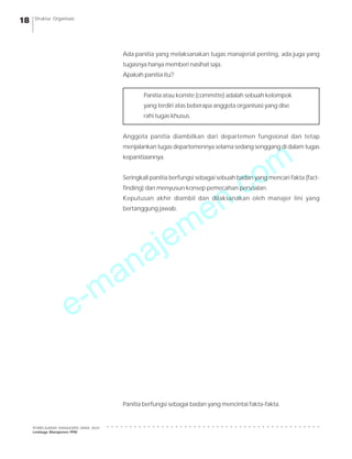e-manajemen.com
PEMBELAJARAN MANAJEMEN JARAK JAUH
Lembaga Manajemen PPM
○ ○ ○ ○ ○ ○ ○ ○ ○ ○ ○ ○ ○ ○ ○ ○ ○ ○ ○ ○ ○ ○ ○ ○ ○ ○ ○ ○ ○ ○ ○ ○ ○ ○ ○ ○ ○ ○ ○ ○ ○ ○ ○ ○ ○ ○ ○
18 Struktur Organisasi
Ada panitia yang melaksanakan tugas manajerial penting, ada juga yang
tugasnya hanya memberi nasihat saja.
Apakah panitia itu?
Panitia atau komite (committe) adalah sebuah kelompok
yang terdiri atas beberapa anggota organisasi yang dise
rahi tugas khusus.
Anggota panitia diambilkan dari departemen fungsional dan tetap
menjalankan tugas departemennya selama sedang senggang di dalam tugas
kepanitiaannya.
Seringkali panitia berfungsi sebagai sebuah badan yang mencari fakta (fact-
finding) dan menyusun konsep pemecahan persoalan.
Keputusan akhir diambil dan dilaksanakan oleh manajer lini yang
bertanggung jawab.
Panitia berfungsi sebagai badan yang mencintai fakta-fakta.
 