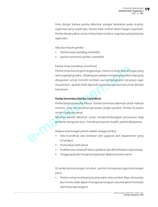 e-manajemen.com
PEMBELAJARAN MANAJEMEN JARAK JAUH
Lembaga Manajemen PPM
○ ○ ○ ○ ○ ○ ○ ○ ○ ○ ○ ○ ○ ○ ○ ○ ○ ○ ○ ○ ○ ○ ○ ○ ○ ○ ○ ○ ○ ○ ○ ○ ○ ○ ○ ○ ○ ○ ○ ○ ○ ○ ○ ○ ○ ○ ○
19
19
19
19
19
PENGORGANISASIAN
Karakteristik Organisasi
113 - 1 - 05
Perlu diingat bahwa panitia dibentuk sebagai tambahan pada struktur
organisasi yang sudah ada. Panitia tidak terlihat dalam bagan organisasi.
Panitia dimaksudkan untuk meluweskan struktur organisasi yang biasanya
agak kaku.
Ada dua macam panitia :
• Panitia tetap (standing committe)
• panitia sementara (ad hoc committe)
Panitia tetap (standing committee)
Panitia tetap bisa berganti anggotanya, namun ia tetap diserahi tugas yang
sama sepanjang waktu. Misalnya perusahaan mempunyai panitia tetap yang
ditugaskan untuk meneliti kembali usul pengangkatan karyawan agar
meyakinkan, apakah telah dipenuhi segala persyaratannya untuk diambil
keputusan.
PanitiaSementara(AdHocCommittee)
Panitia biasanya bersifat khusus. Panitia sementara dibentuk untuk maksud
tertentu, atau memecahkan persoalan jangka pendek. Panitia itu bubar
setelah tugasnya selesai.
Misalnya panitia dibentuk untuk mempertimbangkan penawaran bagi
pendirian bangunan baru. Setelah penawaran terpilih, panitia dibubarkan.
Adapun keuntungan panitia adalah sebagai berikut :
• Ada koordinasi atas tindakan dan gagasan dari departemen yang
tersangkut.
• Komunikasi lebih lancar.
• Keahlian para eksekutif disatu-padukan dan dimanfaatkan sepenuhnya.
• Tanggung jawab mengenai keputusan dipikul bersama-sama.
Di samping keuntungan tersebut, panitia mempunyai juga kekurangan
yakni :
• Panitia sering membuang-buang waktu atau sumber daya, khususnya
jika mereka tidak dapat mencapai persetujuan atau kompromi tertunda
oleh beberapa anggota.
 