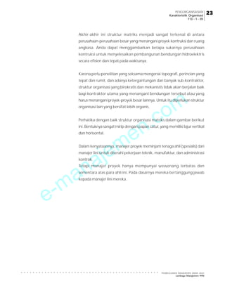 e-manajemen.com
PEMBELAJARAN MANAJEMEN JARAK JAUH
Lembaga Manajemen PPM
○ ○ ○ ○ ○ ○ ○ ○ ○ ○ ○ ○ ○ ○ ○ ○ ○ ○ ○ ○ ○ ○ ○ ○ ○ ○ ○ ○ ○ ○ ○ ○ ○ ○ ○ ○ ○ ○ ○ ○ ○ ○ ○ ○ ○ ○ ○
23
23
23
23
23
PENGORGANISASIAN
Karakteristik Organisasi
113 - 1 - 05
Akhir-akhir ini struktur matriks menjadi sangat terkenal di antara
perusahaan-perusahaan besar yang menangani proyek kontruksi dan ruang
angkasa. Anda dapat menggambarkan betapa sukarnya perusahaan
kontruksi untuk menyelesaikan pembangunan bendungan hidroelektris
secara efisien dan tepat pada waktunya.
Karena perlu penelitian yang seksama mengenai topografi, perincian yang
tepat dan rumit, dan adanya ketergantungan dari banyak sub-kontraktor,
struktur organisasi yang birokratis dan mekanistis tidak akan berjalan baik
bagi kontraktor utama yang menangani bendungan tersebut atau yang
harus menangani proyek-proyek besar lainnya. Untuk itu diperlukan struktur
organisasi lain yang bersifat lebih organis.
Perhatika dengan baik struktur organisasi matriks dalam gambar berikut
ini. Bentuknya sangat mirip dengan papan catur, yang memiliki lajur vertikal
dan horisontal.
Dalam kenyataannya, manajer proyek meminjam tenaga ahli (spesialis) dari
manajer lini untuk diserahi pekerjaan teknik, manufaktur, dan administrasi
kontrak.
Tetapi manajer proyek hanya mempunyai wewenang terbatas dan
sementara atas para ahli ini. Pada dasarnya mereka bertanggung jawab
kepada manajer lini mereka.
 