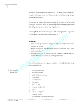 e-manajemen.com
PEMBELAJARAN MANAJEMEN JARAK JAUH
Lembaga Manajemen PPM
○ ○ ○ ○ ○ ○ ○ ○ ○ ○ ○ ○ ○ ○ ○ ○ ○ ○ ○ ○ ○ ○ ○ ○ ○ ○ ○ ○ ○ ○ ○ ○ ○ ○ ○ ○ ○ ○ ○ ○ ○ ○ ○ ○ ○ ○ ○
26 Struktur Organisasi
sentralisasi mengenai kegiatan administrasi. Dua orang supervisor tersebut
sangat tertarik pada konsep sentralisasi dan ingin membicarakannya dengan
menajer atasan mereka.
Mereka sangat prihatin terhadap proses kerja yang kurang efisien dan
kurangnya koordinasi. Begitu pula mereka prihatin terhadap pemborosan
alat-alat yang digunakan di tiap-tiap departemen.
Sekarang Anda diasumsikan menjadi salah seorang dari dua supervisor
tersebut yang telah selesai mengikuti lokakarya.
Pertanyaan
1. Uraikan konsep sentralisasi yang akan anda jelaskan kepada manajer
departemen Anda.
2. Kegiatan-kegiatan manakah yang menurut pendapat anda dapat
disentraalisasikan ?
3. Alasan-alasan apakah yang akan Anda gunakan untuk memperkuat
dan membenarkan sentralisasi dari kegiatan kantor.
Berikut ini ada beberapa konsep dan pengertian penting, Berikan definisinya
atau jelaskan artinya.
1. koordinasi vertikal
2. koordinasi lateral
3. pelimpahan wewenang
4. sentralisasi
5. desentralisasi
6. kontinum
7. struktur lini
8. struktur lini dan staf
9. staf
10. struktur fungsional
11. struktur panitia
12. panitia tetap (standing committee)
C. Konsep dan
Pengertian
 