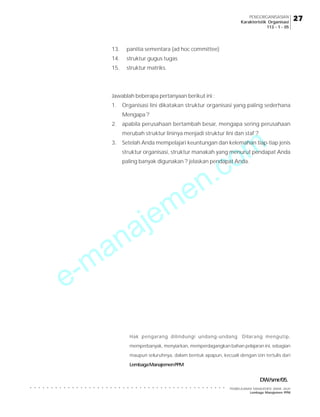 e-manajemen.com
PEMBELAJARAN MANAJEMEN JARAK JAUH
Lembaga Manajemen PPM
○ ○ ○ ○ ○ ○ ○ ○ ○ ○ ○ ○ ○ ○ ○ ○ ○ ○ ○ ○ ○ ○ ○ ○ ○ ○ ○ ○ ○ ○ ○ ○ ○ ○ ○ ○ ○ ○ ○ ○ ○ ○ ○ ○ ○ ○ ○
27
27
27
27
27
PENGORGANISASIAN
Karakteristik Organisasi
113 - 1 - 05
Hak pengarang dilindungi undang-undang. Dilarang mengutip,
memperbanyak, menyiarkan, memperdagangkan bahan pelajaran ini, sebagian
maupun seluruhnya, dalam bentuk apapun, kecuali dengan izin tertulis dari
LembagaManajemenPPM
13. panitia sementara (ad hoc committee)
14. struktur gugus tugas
15. struktur matriks.
Jawablah beberapa pertanyaan berikut ini :
1. Organisasi lini dikatakan struktur organisasi yang paling sederhana
Mengapa ?
2. apabila perusahaan bertambah besar, mengapa sering perusahaan
merubah struktur lininya menjadi struktur lini dan staf ?
3. Setelah Anda mempelajari keuntungan dan kelemahan tiap-tiap jenis
struktur organisasi, struktur manakah yang menurut pendapat Anda
paling banyak digunakan ? jelaskan pendapat Anda.
DW/smr/05.
 