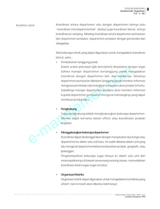 e-manajemen.com
PEMBELAJARAN MANAJEMEN JARAK JAUH
Lembaga Manajemen PPM
○ ○ ○ ○ ○ ○ ○ ○ ○ ○ ○ ○ ○ ○ ○ ○ ○ ○ ○ ○ ○ ○ ○ ○ ○ ○ ○ ○ ○ ○ ○ ○ ○ ○ ○ ○ ○ ○ ○ ○ ○ ○ ○ ○ ○ ○ ○
3
3
3
3
3
PENGORGANISASIAN
Karakteristik Organisasi
113 - 1 - 05
Koordinasi antara departemen satu dengan departemen lainnya atau
“koordinasi interdepartemental” disebut juga koordinasi lateral, artinya
koordinasi ke samping. Misalnya koordinasi antara departemen pemasaran
dan departemen produksi, departemen produksi dengan personalia dan
sebagainya.
Ada beberapa teknik yang dapat digunakan untuk mengadakan koordinasi
lateral, yaitu :
• Pembebanan tanggung jawab
Dalam uraian pekerjaan (jab description) dinyatakan dengan tegas
bahwa manajer departemen bertanggung jawab mengadakan
koordinasi dengan departemen lain, dan sebaliknya. Misalnya
departemen pemasaran dibebani tanggung jawab memberi informasi
mengenai permintaan dan keinginan konsumen akan produk tertentu.
Sebaliknya manajer departemen produksi akan memberi informasi
kepada departemen pemasaran mengenai teknologinya yang dapat
membuat produk baru.
• Penghubung
Tugas penghubung adalah menghubungkan beberapa departemen.
Mereka dapat bernama ilaison officer atau koordinator produk/
kegiatan.
• Menggabungkanbeberapadepartemen
Koordinasi dapat diselenggarakan dengan menyatukan dua fungsi atau
departemen ke dalam satu unit baru. Ini sudah dibahas dalam unit yang
lalu mengenai departementalisasi berdasarkan produk, geografis, atau
pelanggan.
Pengelompokkan beberapa tugas khusus ke dalam satu unit dan
menempatkannya di bawah wewenang seorang atasan, memudahkan
koordinasi antara tugas-tugas tersebut.
• OrganisasiMatriks
Organisasi matrik dapat digunakan untuk mengadakan koordinasi yang
efektif. Hal ini masih akan dibahas lebih lanjut.
Koordinasi Lateral
 
