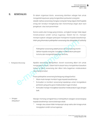 e-manajemen.com
PEMBELAJARAN MANAJEMEN JARAK JAUH
Lembaga Manajemen PPM
○ ○ ○ ○ ○ ○ ○ ○ ○ ○ ○ ○ ○ ○ ○ ○ ○ ○ ○ ○ ○ ○ ○ ○ ○ ○ ○ ○ ○ ○ ○ ○ ○ ○ ○ ○ ○ ○ ○ ○ ○ ○ ○ ○ ○ ○ ○
5
5
5
5
5
PENGORGANISASIAN
Karakteristik Organisasi
113 - 1 - 05
II. KEWENAGAN Di dalam organisasi bisnis, wewenang diartikan sebagai hak untuk
mengambil keputusan yang mengarahkan perbuatan orang lain.
Jelaslah, bahwa wewenang mengatur orang lain hanya dapat efektif apabila
ornag lain tersebut mengakuinya dan menerimanya (ingat akan teori
pengakuan, atau teori penerimaan
Karena waktu dan tenaga yang terbatas, seringkali manajer tidak dapat
melaksanakan sendiri semua tugasnya. Dalam hal ini, manajer
mempercayakan sebagian pekerjaan manajemen kepada bawahannya.
Inilah yang dinamakan pelimpahan wewenang atau delegation of outhority.
Pelimpahan wewenang adalah proses di mana seorang memin-
dahkan kepada orang lain, kewajiban melaksanakan pekerjaan
tertentu dan mengambil keputusan tertentu.
Apabila wewenang dilimpahkan, berarti seseoramg diberi izin untuk
mengerjakan sesustu. Dalam hal ini atasan harus menyakinkan bawahan
bahwa ia diberi wewenang dan diberi tahu bagaiman melaksanakan
wewenang tersebut.
Proses pelimpahan wewenang berlangsung sebagai berikut :
* Mula-mula manajer memberi tugas kepada bawahannya.
* Kemudian ia memberi wewenang kepadanya untuk mengadakan
perikatan yang perlu guna melaksanakan tugas tersebut.
* Kemudian manajer mewajibkan bawahan melaksanakan tugas dengan
baik.
Manajer memang seringkali harus melimpahkan sebagian wewenangnya
kepada bawahannya, karena beberapa sebab :
* manajer atau atasan tidak mempunyai cukup waktu dan tenaga untuk
mengrjakan sendiri semua tugasnya;
• Pelimpahan Wewenang
• Mengapa
Dilimpahkan?
 