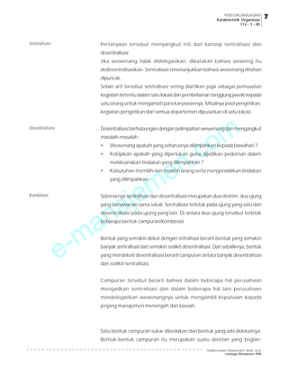 e-manajemen.com
PEMBELAJARAN MANAJEMEN JARAK JAUH
Lembaga Manajemen PPM
○ ○ ○ ○ ○ ○ ○ ○ ○ ○ ○ ○ ○ ○ ○ ○ ○ ○ ○ ○ ○ ○ ○ ○ ○ ○ ○ ○ ○ ○ ○ ○ ○ ○ ○ ○ ○ ○ ○ ○ ○ ○ ○ ○ ○ ○ ○
7
7
7
7
7
PENGORGANISASIAN
Karakteristik Organisasi
113 - 1 - 05
Pertanyaan tersebut menyangkut inti dari konsep sentralisasi dan
desentralisasi.
Jika wewenang tidak didelegasikan, dikatakan bahwa weweng itu
dedesentralisasikan. Sentralisasi nmenunjukkan bahwa wewenang ditahan
dipuncak.
Selain arti tersebut sentralisasi sering diartikan juga sebagai pemusatan
kegiatan tertentu dalam satu lokasi dan pembebanan tanggung jawab kepada
satu orang untuk mengamati para karyawannya. Misalnya pool pengetikan,
kegiatan pengetikan dari semua departemen dipusatkan di satu lokasi.
Desentralisasiberhubungandenganpelimpahanwewenangdanmengangkut
masalah-masalah :
• Wewenang apakah yang seharusnya dilimpahkan kepada bawahan ?
• Kebijakan apakah yang diperlukan guna dijadikan pedoman dalam
melaksanakan tindakan yang dilimpahkan ?
• Kebutuhan memilih dan melatih orang serta mengendalikan tindakan
yang dilimpahkan.
Sebenarnya sentralisasi dan desentralisasi merupakan dua ekstrim, dua ujung
yang berlawanan sama sekali. Sentralisasi terletak pada ujung yang satu dan
desentralisasi pada ujung yang lain. Di antara dua ujung tersebut terletak
beberapa bentuk campuran/kombinasi.
Bentuk yang semakin dekat dengan sntralisasi berarti bentuk yang semakin
banyak sentralisasi dan semakin sedikit desentralisasi. Dan sebaliknya, bentuk
yang mendekati desentralisasi berarti campuran antara banyak desentralisasi
dan sedikit sentralisasi.
Campuran tersebut berarti bahwa dalam beberapa hal perusahaan
mengadkan sentralisasi dan dalam beberapa hal lain perusahaan
mendelegasikan wewenangnya untuk mengambil keputusan kepada
jenjang manajemen menengah dan bawah.
Satu bentuk campuran sukar dibedakan dari bentuk yang ada didekatnya.
Bentuk-bentuk campuran itu merupakan suatu deretan yang begian-
Sentralisasi
Desentralisasi
Kombinasi
 