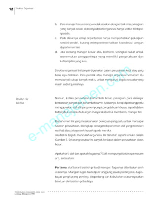 Struktur Organisasi

b.

Para manajer harus mampu melaksanakan dengan baik atas pekerjaan
yang banyak sekali, akibatnya dalam organisasi hanya sedikit terdapat
spesialis.

c.

Pada dasarnya setiap departemen hanya memperhatikan pekerjaan
sendiri-sendiri, kurang mempeeeeeerhatikan koordinasi dengan
departemen lain.

d.

Jika seorang manajer keluar atau berhenti, seringkali sukar untuk
menemukan penggantinya yang memiliki pengetahuan dan
ketrampilan yang luas.

m
o

Struktur organisasi lini banyak digunakan dalam perusahaan kecil atau yang

.c
n
e
m
je

baru saja didirikan. Para pemilik atau manajer organisasi semacam itu
mempunyai cukup banyak waktu untuk mengurusi segala sesuatu yang
masih sedikit jumlahnya.

Namun, ketika perusahaan bertambah besar, pekerjaan para manajer

Struktur Lini
dan Staf

bertambah banyak dan bertambah rumit. Akibatnya, kerap dipandang perlu

a
n
a

menggunakan staf ahli yang mempunyai pengetahuan khusus, seperti dalam
bidang hukum atau hubungan masyarakat untuk membantu manajer lini.

-m
e

Departemen lini yang melaksanakan pekerjaan yang perlu untuk mencapai
sasaran perusahaan, dilengkapi denagan departemen staf yang memberi
nasihat atau pelayanan khusus kepada mereka.
Jika hal ini terjadi, muncullah organisasi lini dan staf, seperti terlukis dalam
Gambar 5. Sekarang struktur ini banyak terdapat dalam perusahaan bisnis
besar.
Apakah arti staf dan apakah tugasnya? Staf mempunyai beberapa macam
arti, antara lain :
Pertama, staf berarti asisten pribadi manajer. Tugasnya ditentukan oleh
atasannya. Mungkin tugas itu meliputi tanggung jawab penting atau tugastugas yang kurang penting, tergantung dari kebutuhan atasannya akan
bantuan dari asisten pribadinya.

○

○

○

○

○

○

○

○

○

○

○

○

○

○

○

○

○

○

○

○

○

○

○

○

○

○

○

○

○

○

○

○

○

○

○

○

○

○

○

○

○

○

○

○

○

○

PEMBELAJARAN MANAJEMEN JARAK JAUH
Lembaga Manajemen PPM

○

12

 