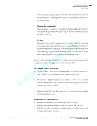 PENGORGANISASIAN
Karakteristik Organisasi
113 - 1 - 05

Namun apabila pelayanan dan nasihat itu diminta oleh manajer lini,
diterimanya, dan kualitasnya memuaskan, ketegangan antara staf dan
lini jarang timbul.
•

Monitor dan pengendalian
Kedua kegiatan ini biasanya merupakan fungsi yang tidak diminta oleh
manajer lini. Kegiatan inilah yang seringkali menimbulkan ketegangan
antara staf dan lini.

m
o

Contoh :

Manajer lini menambah karyawan pabrik, tetapi departemen staf tidak

.c
n
e
m
je

menyetujuinya dengan alasan kurang mengindahkan persyaratan dari
departemen personalia. Manajer lini marah-marah dengan mengatakan
“Saya bertanggung jawab mencapai target yang telah ditentukan, tetapi
kamu dapat mengacaunya dan lepas dari tanggung jawab.”

Seperti halnya dengan struktur lini, maka ada juga keuntungan dan
kerugiannya dalam menggunakan struktur lini dan staf.

a
n
a

Keuntungan struktur lini dan staf
a.

-m
e

Dalam struktur ini terdapat ahli yang sangat terlatih untuk memberi
nasihat dalam bidang-bidang khusus kepada manajer lini.

b.

Manajer lini dapat mencurahkan lebih banyak waktu untuk
mengerjakan hal-hal yang biasa dan tidak perlu mengurusi masalahmasalah yang sangat khusus.

c.

Walaupun ditambah staf ahli, setiap orang masih tetap harus melapor
kepada satu atasan saja.

Kelemahan struktur lini dan staf
a.

Mungkin timbul konflik antara manajer lini dan staf ahli.

b.

Manajer lini mungkin menolak menerima nasihat dari staf ahli.

c.

Staf ahli mungkin terlalu bersemangat untuk memaksa manajer lini
menggunakan saran-sarannya.

PEMBELAJARAN MANAJEMEN JARAK JAUH
Lembaga Manajemen PPM

15

○

○

○

○

○

○

○

○

○

○

○

○

○

○

○

○

○

○

○

○

○

○

○

○

○

○

○

○

○

○

○

○

○

○

○

○

○

○

○

○

○

○

○

○

○

○

○

 