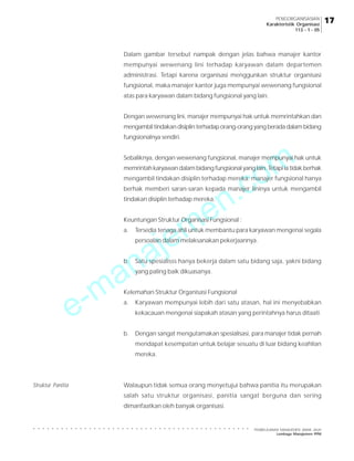 PENGORGANISASIAN
Karakteristik Organisasi
113 - 1 - 05

Dalam gambar tersebut nampak dengan jelas bahwa manajer kantor
mempunyai wewenang lini terhadap karyawan dalam departemen
administrasi. Tetapi karena organisasi menggunkan struktur organisasi
fungsional, maka manajer kantor juga mempunyai wewenang fungsional
atas para karyawan dalam bidang fungsional yang lain.
Dengan wewenang lini, manajer mempunyai hak untuk memrintahkan dan
mengambil tindakan disiplin terhadap orang-orang yang berada dalam bidang
fungsionalnya sendiri.

m
o

Sebaliknya, dengan wewenang fungsional, manajer mempunyai hak untuk

.c
n
e
m
je

memrintah karyawan dalam bidang fungsional yang lain. Tetapi ia tidak berhak
mengambil tindakan disiplin terhadap mereka; manajer fungsional hanya
berhak memberi saran-saran kepada manajer lininya untuk mengambil
tindakan disiplin terhadap mereka.

Keuntungan Struktur Organisasi Fungsional :
a.

Tersedia tenaga ahli untuk membantu para karyawan mengenai segala

a
n
a

persoalan dalam melaksanakan pekerjaannya.

b.

-m
e

Satu spesialisss hanya bekerja dalam satu bidang saja, yakni bidang
yang paling baik dikuasanya.

Kelemahan Struktur Organisasi Fungsional
a.

Karyawan mempunyai lebih dari satu atasan, hal ini menyebabkan
kekacauan mengenai siapakah atasan yang perintahnya harus ditaati.

b.

Dengan sangat mengutamakan spesialisasi, para manajer tidak pernah
mendapat kesempatan untuk belajar sesuatu di luar bidang keahlian
mereka.

Walaupun tidak semua orang menyetujui bahwa panitia itu merupakan

Struktur Panitia

salah satu struktur organisasi, panitia sangat berguna dan sering
dimanfaatkan oleh banyak organisasi.

PEMBELAJARAN MANAJEMEN JARAK JAUH
Lembaga Manajemen PPM

17

○

○

○

○

○

○

○

○

○

○

○

○

○

○

○

○

○

○

○

○

○

○

○

○

○

○

○

○

○

○

○

○

○

○

○

○

○

○

○

○

○

○

○

○

○

○

○

 