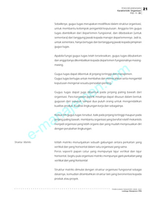 PENGORGANISASIAN
Karakteristik Organisasi
113 - 1 - 05

Sebaliknya, gugus tugas merupakan modifikasi dalam struktur organisasi,
untuk membantu kelompok pengambil keputusan. Anggota tim gugus
tugas diambilkan dari departemen fungsional, dan dibebaskan (untuk
sementara) dari tanggung jawab kepada manajer departemennya. Jadi ia,
untuk sementara, hanya bertugas dan bertanggung jawab kepada pimpinan
gugus tugas.
Apabila fungsi gugus tugas telah terselesaikan, gugus tugas dibubarkan
dan anggotanya dikembalikan kepada departemen fungsionalnya masing-

m
o

masing.

.c
n
e
m
je

Gugus tugas dapat dibentuk di jenjang tertinggi dari manajemen.
Gugus tugas bertugas untuk membahas dan memecahkan serta mengambil
keputusan mengenai sesuatu persoalan penting.

Gugus tugas dapat juga dibentuk pada jenjang paling bawah dari
organisasi. Para karyawan pabrik misalnya dapat disusun dalam bentuk
gugusan dari sepuluh sampai dua puluh orang untuk mengendalikan

a
n
a

kualitas produk, kualitas lingkungan kerja dan sebagainya.
Kedua tim gugus tugas tersebut, baik pada jenjang tertinggi maupun pada

Struktur Matriks

-m
e

jenjang paling bawah, membantu organisasi yang bersifat relatif mekanistis
menjadi organisasi yang lebih organis dan yang mudah menyesuaikan diri
dengan perubahan lingkungan.

Istilah matriks menunjukkan sebuah gabungan antara perkaitan yang
vertikal dan yang horisontal dalam satu organisasi yang sama.
Persis sepeerti papan catur yang mempunyai lajur vertikal dan lajur
horisontal, begitu pula organisasi matriks mempunyai garis perkaitan yang
vertikal dan yang horisontal.
Struktur matriks dimulai dengan struktur organisasi fungsional sebagai
dasarnya, kemudian ditambahkan struktur lain yang berorientasi kepada
produk atau proyek.

PEMBELAJARAN MANAJEMEN JARAK JAUH
Lembaga Manajemen PPM

21

○

○

○

○

○

○

○

○

○

○

○

○

○

○

○

○

○

○

○

○

○

○

○

○

○

○

○

○

○

○

○

○

○

○

○

○

○

○

○

○

○

○

○

○

○

○

○

 