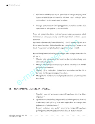Struktur Organisasi

*

bertambah rumitnya pekerjaan spesialis atau tenaga ahli yang tidak
dapat dilaksanakan sendiri oleh manajer, maka manajer perlu
melimpahkan wewenang kepada bawahan;

*

manajer perlu melatih calon penggantinya, karena ia sendiri akan
dipromosikan atau pindah ke pekerjaan lain.

Tentu saja atasan tidak dapat melimpahkan semua wewenangnya, sebab
melimpahkan semua wewenang berarti menyerahkan posisinya kepada

m
o

bawahan.

Apabila atasan mendelegasikan wewenang, berarti bahwa ia percaya akan

.c
n
e
m
je

kemampuan bawahan. Maka diperlukan pengamatan, tetapi jangan terlalu
ketat. Pengamatan yang terlalu ketat dapat memetikan inisiatif.

Ketika melimpahkan wewenangnya, manajer perlu memperhatikan hal-hal
berikut ini :
*

Manajer yakin bahwa bawahan menerima dan memahami tugas yang
dilimpahkan kepadanya.

a
n
a
*

Manajer harus menjelaskan pekerjaan, batas-batasnya, dan standar
yang harus dipenuhinya.

*

III.

-m
e

Manajer harus melakukan pengamatan secara berkala dan harus
bersedia mendengarkan gagasan bawahan.

*

Manajer harus memberi wewenang kepada bawahan untuk mengambil
keputusan.

SENTRALISASI DAN DESENTRALISASI
•

Siapakah yang berwenang mengambil keputusan penting dalam
organisasi ?

•

Apakah keputusan penting hanya diambil oleh manajemen puncak saja
ataukah keputusan penting dapat diambil juga oleh para manajer pada
jenjang menengah dan bawah?

•

Dengan perkataan lain, apakah wewenang mengambil keputusan
penting dilimpahkan kepada bawahan, ataukah ditahan di atas?.
○

○

○

○

○

○

○

○

○

○

○

○

○

○

○

○

○

○

○

○

○

○

○

○

○

○

○

○

○

○

○

○

○

○

○

○

○

○

○

○

○

○

○

○

○

○

PEMBELAJARAN MANAJEMEN JARAK JAUH
Lembaga Manajemen PPM

○

6

 