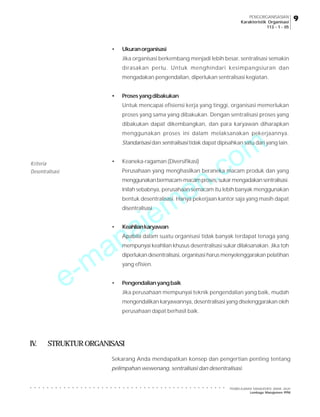 PENGORGANISASIAN
Karakteristik Organisasi
113 - 1 - 05

•

Ukuran organisasi
Jika organisasi berkembang menjadi lebih besar, sentralisasi semakin
dirasakan perlu. Untuk menghindari kesimpangsiuran dan
mengadakan pengendalian, diperlukan sentralisasi kegiatan.

•

Proses yang dibakukan
Untuk mencapai efisiensi kerja yang tinggi, organisasi memerlukan
proses yang sama yang dibakukan. Dengan sentralisasi proses yang
dibakukan dapat dikembangkan, dan para karyawan diharapkan

m
o

menggunakan proses ini dalam melaksanakan pekerjaannya.
Standarisasi dan sentralisasi tidak dapat dipisahkan satu dari yang lain.
•

Kriteria
Desentralisasi

.c
n
e
m
je

Keaneka-ragaman (Diversifikasi)

Perusahaan yang menghasilkan beraneka macam produk dan yang
menggunakan bermacam-macam proses, sukar mengadakan sentralisasi.
Inilah sebabnya, perusahaan semacam itu lebih banyak menggunakan
bentuk desentralisasi. Hanya pekerjaan kantor saja yang masih dapat
disentralisasi.

a
n
a
•

Keahlian karyawan

Apabila dalam suatu organisasi tidak banyak terdapat tenaga yang

-m
e

mempunyai keahlian khusus desentralisasi sukar dilaksanakan. Jika toh
diperlukan desentralisasi, organisasi harus menyelenggarakan pelatihan
yang efisien.

•

Pengendalian yang baik
Jika perusahaan mempunyai teknik pengendalian yang baik, mudah
mengendalikan karyawannya, desentralisasi yang diselenggarakan oleh
perusahaan dapat berhasil baik.

IV.

STRUKTUR ORGANISASI
Sekarang Anda mendapatkan konsep dan pengertian penting tentang
pelimpahan wewenang, sentralisasi dan desentralisasi.

PEMBELAJARAN MANAJEMEN JARAK JAUH
Lembaga Manajemen PPM

9

○

○

○

○

○

○

○

○

○

○

○

○

○

○

○

○

○

○

○

○

○

○

○

○

○

○

○

○

○

○

○

○

○

○

○

○

○

○

○

○

○

○

○

○

○

○

○

 