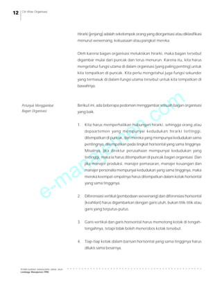 e-manajemen.com
PEMBELAJARAN MANAJEMEN JARAK JAUH
Lembaga Manajemen PPM
○ ○ ○ ○ ○ ○ ○ ○ ○ ○ ○ ○ ○ ○ ○ ○ ○ ○ ○ ○ ○ ○ ○ ○ ○ ○ ○ ○ ○ ○ ○ ○ ○ ○ ○ ○ ○ ○ ○ ○ ○ ○ ○ ○ ○ ○ ○
12 Ciri Khas Organisasi
Hirarki (jenjang) adalah sekelompok orang yang diorganisasi atau diklasifikasi
menurut wewenang, kekuasaan atau pangkat mereka.
Oleh karena bagan organisasi melukiskan hirarki, maka bagan tersebut
digambar mulai dari puncak dan terus menurun. Karena itu, kita harus
mengetahui fungsi utama di dalam organisasi (yang paling penting) untuk
kita tempatkan di puncak. Kita perlu mengetahui juga fungsi sekunder
yang termasuk di dalam fungsi utama tersebut untuk kita tempatkan di
bawahnya.
Berikut ini, ada beberapa pedoman menggambar sebuah bagan organisasi
yang baik.
1. Kita harus memperhatikan hubungan hirarki, sehingga orang atau
depaartemen yang mempunyai kedudukan hirarki tertinggi,
ditempatkan di puncak, dan mereka yang mempunyai kedudukan sama
pentingnya, ditempatkan pada tingkat horisontal yang sama tingginya.
Misalnya, jika direktur perusahaan mempunyai kedudukan yang
tertinggi, maka ia harus ditempatkan di puncak bagan organisasi. Dan
jika manajer produksi, manajer pemasaran, manajer keuangan dan
manajer personalia mempunyai kedudukan yang sama tingginya, maka
mereka keempat-empatnya harus ditempatkan dalam kotak horisontal
yang sama tingginya.
2. Diferensiasi vertikal (pembedaan wewenang) dan diferensiasi horisontal
(keahlian) harus digambarkan dengan garis utuh, bukan titik-titik atau
garis yang terputus-putus.
3. Garis vertikal dan garis horisontal harus memotong kotak di tengah-
tengahnya, tetapi tidak boleh menerobos kotak tersebut.
4. Tiap-tiap kotak dalam barisan horisontal yang sama tingginya harus
dilukis sama besarnya.
Petunjuk Menggambar
Bagan Organisasi
 