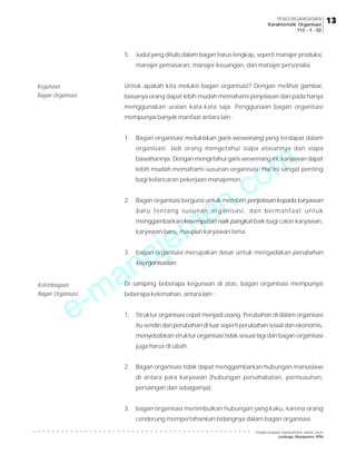 e-manajemen.com
PEMBELAJARAN MANAJEMEN JARAK JAUH
Lembaga Manajemen PPM
○ ○ ○ ○ ○ ○ ○ ○ ○ ○ ○ ○ ○ ○ ○ ○ ○ ○ ○ ○ ○ ○ ○ ○ ○ ○ ○ ○ ○ ○ ○ ○ ○ ○ ○ ○ ○ ○ ○ ○ ○ ○ ○ ○ ○ ○ ○
13
13
13
13
13
PENGORGANISASIAN
Karakteristik Organisasi
113 - 1 - 02
5. Judul yang ditulis dalam bagan harus lengkap, seperti manajer produksi,
manajer pemasaran, manajer keuangan, dan manajer personalia.
Untuk apakah kita melukis bagan organisasi? Dengan melihat gambar,
biasanya orang dapat lebih mudah memahami penjelasan dari pada hanya
menggunakan uraian kata-kata saja. Penggunaan bagan organisasi
mempunyai banyak manfaat antara lain :
1. Bagan organisasi melukiskan garis wewenang yang terdapat dalam
organisasi. Jadi orang mengetahui siapa atasannya dan siapa
bawahannya. Dengan mengetahui garis wewenang ini, karyawan dapat
lebih mudah memahami susunan organisasi. Hal ini sangat penting
bagi kelancaran pekerjaan manajemen.
2. Bagan organisasi berguna untuk memberi penjelasan kepada karyawan
baru tentang susunan organisasi, dan bermanfaat untuk
menggambarkan kesempatan naik pangkat baik bagi calon karyawan,
karyawan baru, maupun karyawan lama.
3. bagan organisasi merupakan dasar untuk mengadakan perubahan
keorganisasian.
Di samping beberapa kegunaan di atas, bagan organisasi mempunyai
beberapa kelemahan, antara lain :
1. Struktur organisasi cepat menjadi usang. Perubahan di dalam organisasi
itu sendiri dan perubahan di luar seperti perubahan sosial dan ekonomis,
menyebabkan struktur organisasi tidak sesuai lagi dan bagan organisasi
juga harus di ubah.
2. Bagan organisasi tidak dapat menggambarkan hubungan manusiawi
di antara para karyawan (hubungan persahabatan, permusuhan,
persaingan dan sebagainya).
3. bagan organisasi menimbulkan hubungan yang kaku, karena orang
cenderung mempertahankan bidangnya dalam bagan organisasi.
Kegunaan
Bagan Organisasi
Kelembagaan
Bagan Organisasi
 