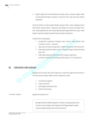 e-manajemen.com
PEMBELAJARAN MANAJEMEN JARAK JAUH
Lembaga Manajemen PPM
○ ○ ○ ○ ○ ○ ○ ○ ○ ○ ○ ○ ○ ○ ○ ○ ○ ○ ○ ○ ○ ○ ○ ○ ○ ○ ○ ○ ○ ○ ○ ○ ○ ○ ○ ○ ○ ○ ○ ○ ○ ○ ○ ○ ○ ○ ○
14 Ciri Khas Organisasi
4. bagan organisasi menimbulkan persoalan status, orang mungkin tidak
senang dibandingkan dengan orang lain dari segi posisinya dalam
organisasi.
Jika kelemahan tersebut diperhatiaka dengan teliti, maka sebagian besar
kelemahan dapat diatasi. Lagi pula, jika bagan itu disusun dengan hati-
hati, selalu diperbaruhi, dan hanya dipandang sebagai alat bantu saja, maka
bagan organisasi dapat sangat berguna bagi manajemen.
Setelah kita mempelajari :
• pengertian organisasi sebagai suatu sistem, yang teridiri atas
masukan -proses - keluaran;
• tiga macam susunan organisasi: vertikal, horisontal, dan konsentris;
• beberapa pedoman dasar untuk menyusun bagan organisasi yang
baik; dan
• beberapa kegunaan dan kelemahan bagan organisasi,
marilah sekarang kita meninjau lebih lanjut ciri-ciri organisasi.
III. CIRI KHAS ORGANISASI
Apabila kita meneliti sifat-sifat organisasi, maka kita dapat menemukan 4
ciri khas yang terdapat dalam semua organisasi, yakni:
1. koordinasi kegiatan
2. tujuan bersama
3. pembagian pekerjaan dan
4. hirarki wewenang
Apakah koordinasi itu?
Mengkoordinasi adalah kegiatan menajer menyatupadukan ber-
macam-macam bagian dari organisasi sehingga bagian-bagian
tersebut dapat bekerja sama ecara harmonis.
Koordinasi Kegiatan
 